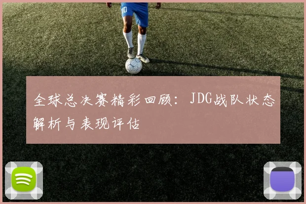 全球总决赛精彩回顾：JDG战队状态解析与表现评估