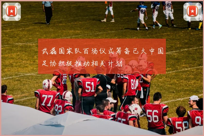 武磊国家队百场仪式筹备已久中国足协积极推动相关计划