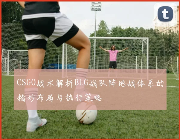 CSGO战术解析BLG战队阵地战体系的精妙布局与执行策略