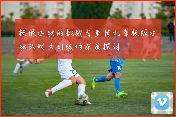 极限运动的挑战与坚持北京极限运动队耐力训练的深度探讨