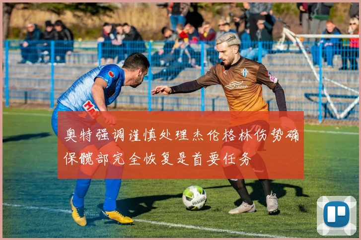 奥特强调谨慎处理杰伦格林伤势确保髋部完全恢复是首要任务