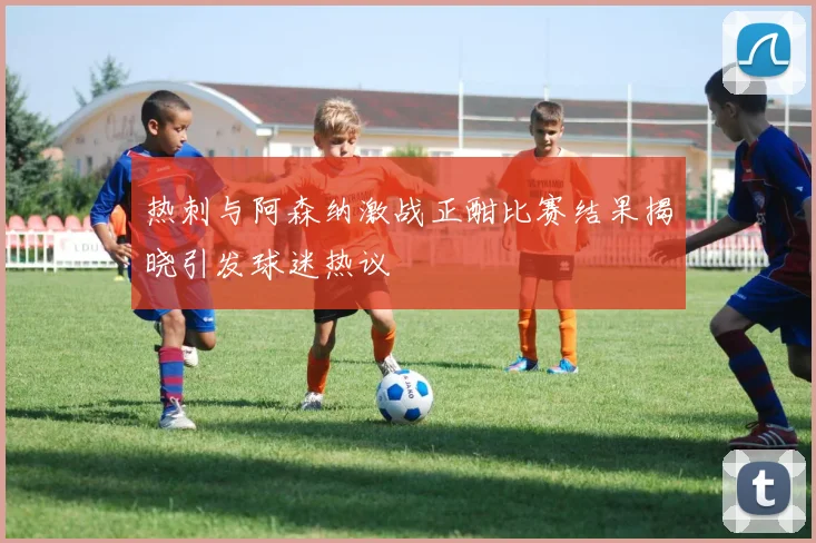 热刺与阿森纳激战正酣比赛结果揭晓引发球迷热议
