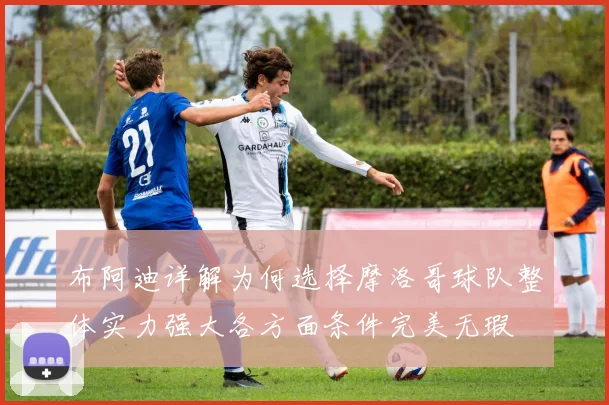 布阿迪详解为何选择摩洛哥球队整体实力强大各方面条件完美无瑕
