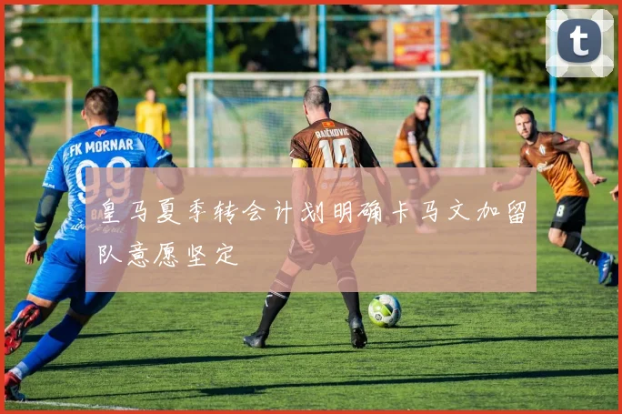 皇马夏季转会计划明确卡马文加留队意愿坚定
