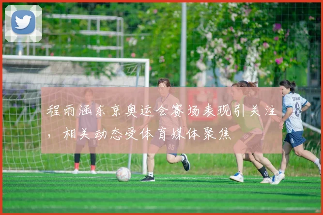 程雨涵东京奥运会赛场表现引关注，相关动态受体育媒体聚焦