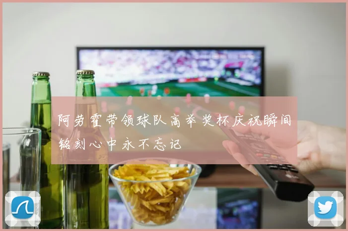 阿劳霍带领球队高举奖杯庆祝瞬间铭刻心中永不忘记